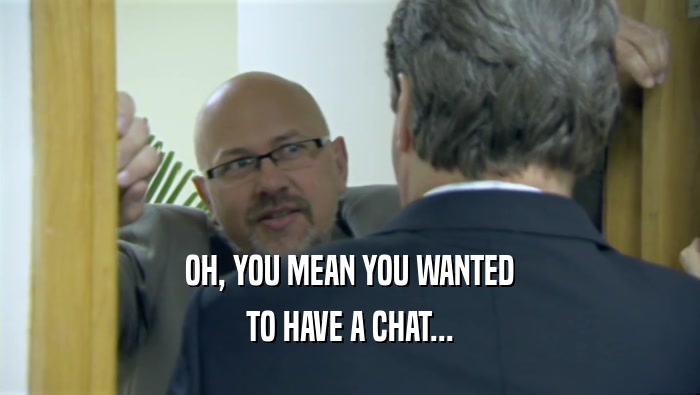 OH, YOU MEAN YOU WANTED TO HAVE A CHAT... 