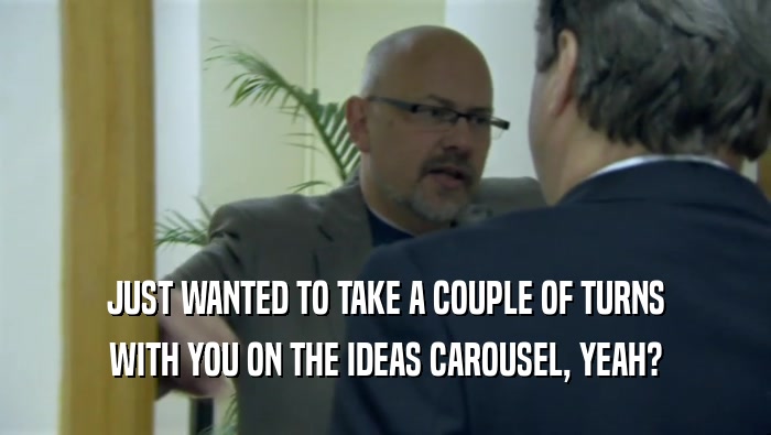 JUST WANTED TO TAKE A COUPLE OF TURNS WITH YOU ON THE IDEAS CAROUSEL, YEAH? 