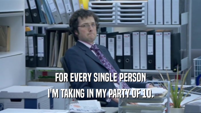 FOR EVERY SINGLE PERSON I'M TAKING IN MY PARTY OF 10. 