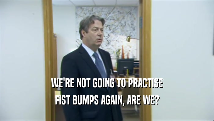 WE'RE NOT GOING TO PRACTISE FIST BUMPS AGAIN, ARE WE? 
