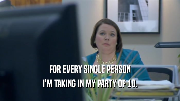 FOR EVERY SINGLE PERSON I'M TAKING IN MY PARTY OF 10. 