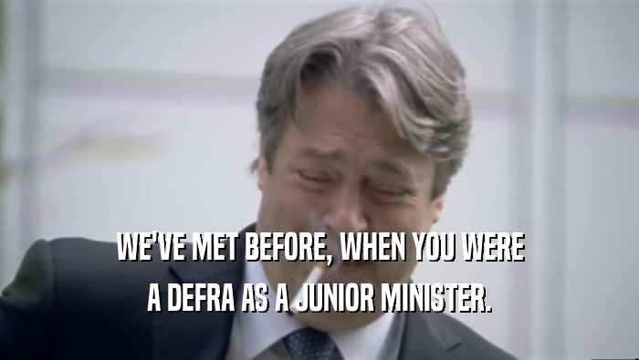 WE'VE MET BEFORE, WHEN YOU WERE A DEFRA AS A JUNIOR MINISTER. 