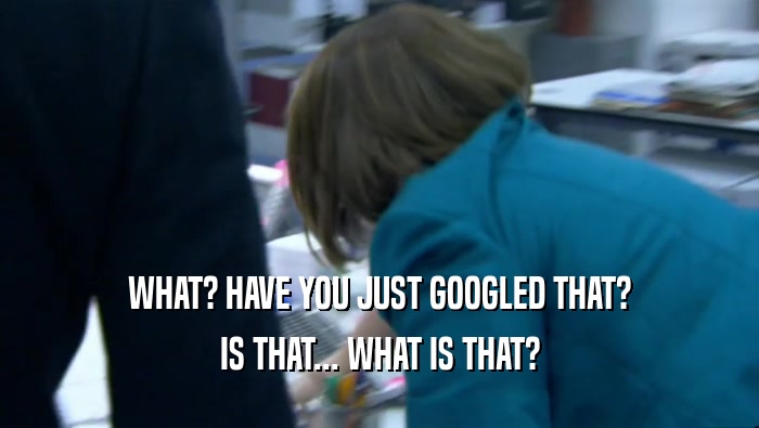 WHAT? HAVE YOU JUST GOOGLED THAT? IS THAT... WHAT IS THAT? 