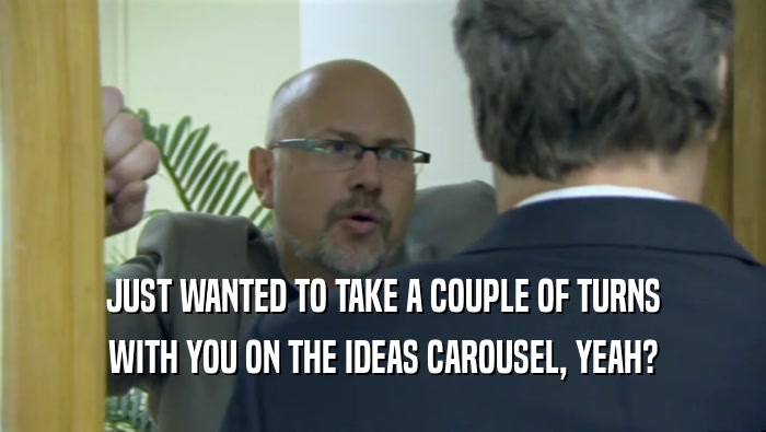 JUST WANTED TO TAKE A COUPLE OF TURNS WITH YOU ON THE IDEAS CAROUSEL, YEAH? 