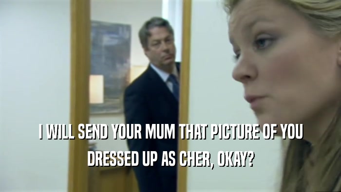 I WILL SEND YOUR MUM THAT PICTURE OF YOU DRESSED UP AS CHER, OKAY? 