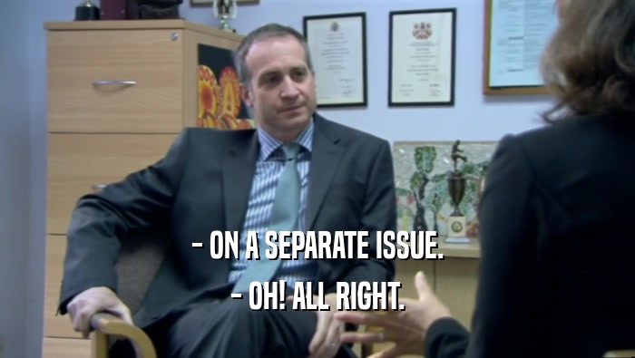 - ON A SEPARATE ISSUE. - OH! ALL RIGHT. 