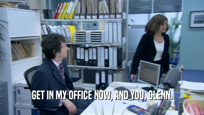 GET IN MY OFFICE NOW, AND YOU, GLENN.  