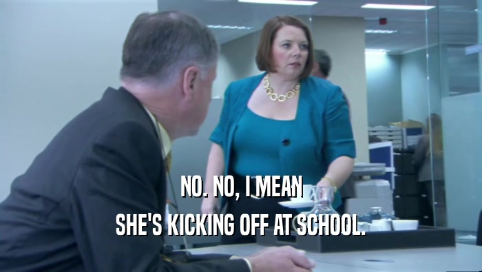 NO. NO, I MEAN SHE'S KICKING OFF AT SCHOOL. 