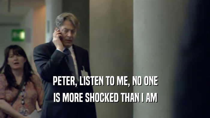 PETER, LISTEN TO ME, NO ONE IS MORE SHOCKED THAN I AM 