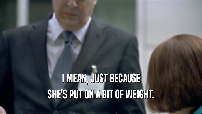 I MEAN, JUST BECAUSE SHE'S PUT ON A BIT OF WEIGHT. 