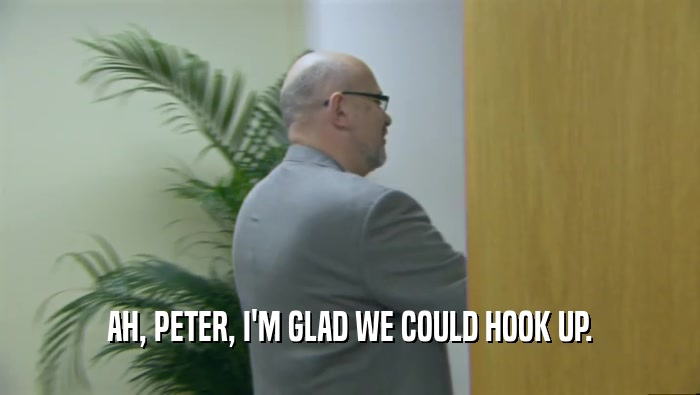 AH, PETER, I'M GLAD WE COULD HOOK UP.  