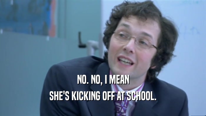 NO. NO, I MEAN SHE'S KICKING OFF AT SCHOOL. 