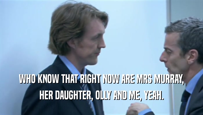 WHO KNOW THAT RIGHT NOW ARE MRS MURRAY, HER DAUGHTER, OLLY AND ME, YEAH. 