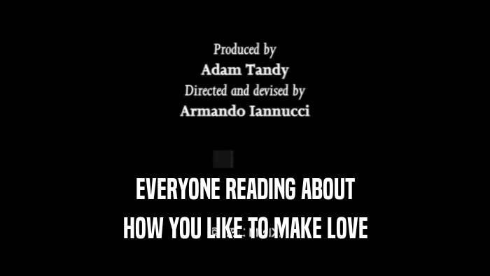 EVERYONE READING ABOUT HOW YOU LIKE TO MAKE LOVE 