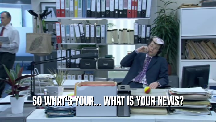 SO WHAT'S YOUR... WHAT IS YOUR NEWS?  