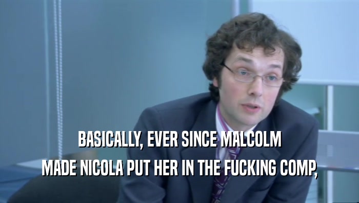 BASICALLY, EVER SINCE MALCOLM MADE NICOLA PUT HER IN THE FUCKING COMP, 