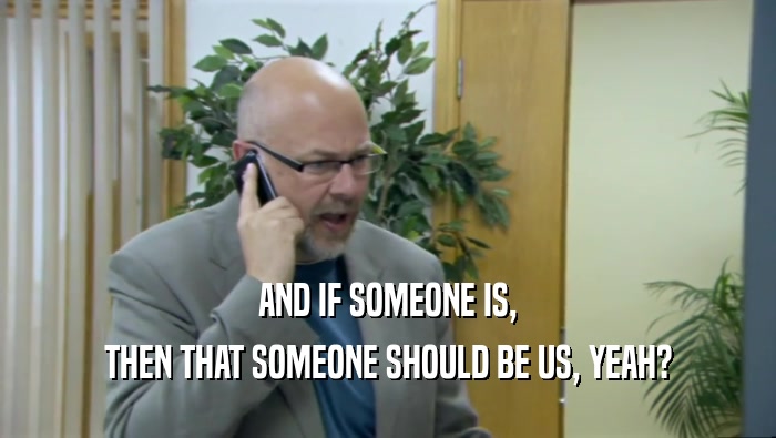 AND IF SOMEONE IS, THEN THAT SOMEONE SHOULD BE US, YEAH? 