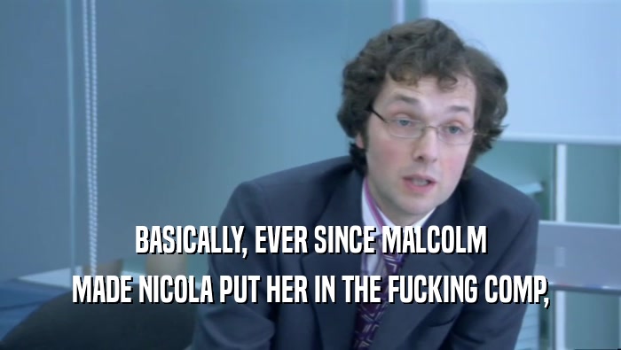 BASICALLY, EVER SINCE MALCOLM MADE NICOLA PUT HER IN THE FUCKING COMP, 