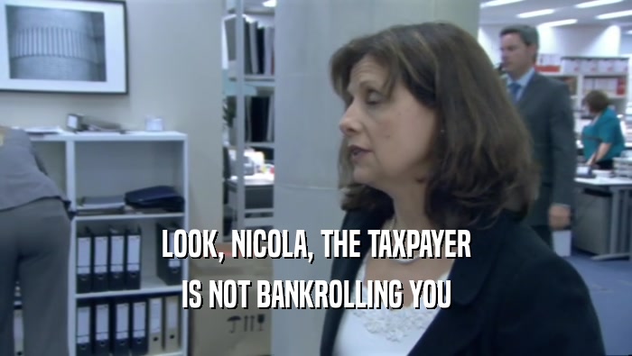 LOOK, NICOLA, THE TAXPAYER IS NOT BANKROLLING YOU 