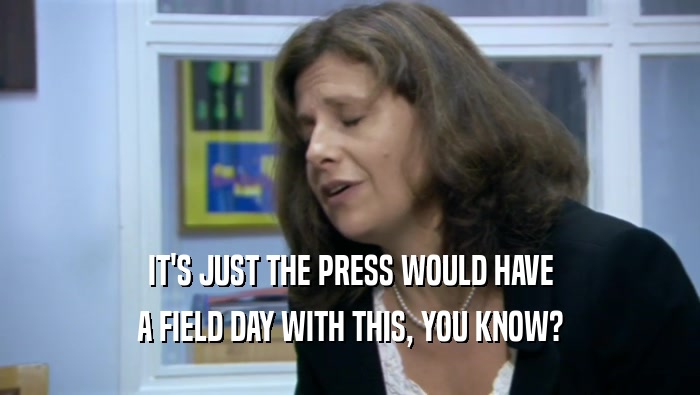 IT'S JUST THE PRESS WOULD HAVE A FIELD DAY WITH THIS, YOU KNOW? 