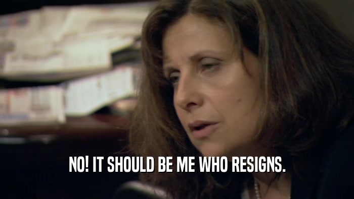 NO! IT SHOULD BE ME WHO RESIGNS.
  