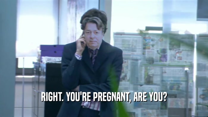 RIGHT. YOU'RE PREGNANT, ARE YOU?  