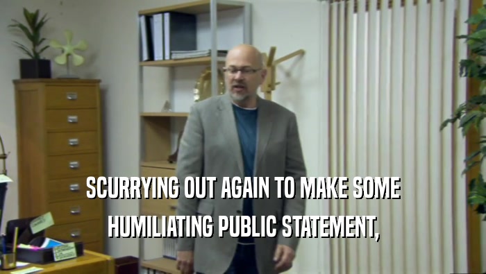SCURRYING OUT AGAIN TO MAKE SOME HUMILIATING PUBLIC STATEMENT, 