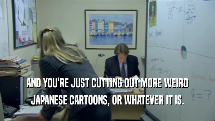 AND YOU'RE JUST CUTTING OUT MORE WEIRD JAPANESE CARTOONS, OR WHATEVER IT IS. 