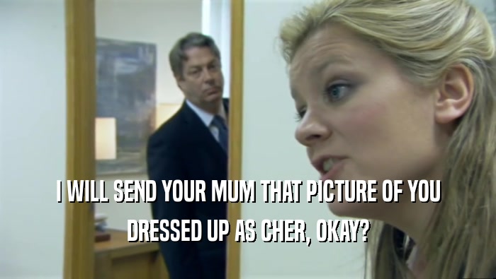 I WILL SEND YOUR MUM THAT PICTURE OF YOU
 DRESSED UP AS CHER, OKAY?
 