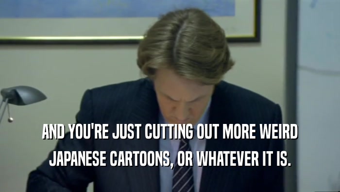 AND YOU'RE JUST CUTTING OUT MORE WEIRD JAPANESE CARTOONS, OR WHATEVER IT IS. 