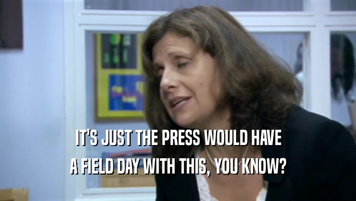 IT'S JUST THE PRESS WOULD HAVE A FIELD DAY WITH THIS, YOU KNOW? 