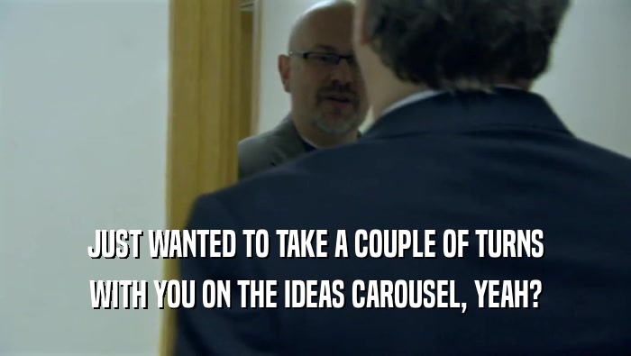 JUST WANTED TO TAKE A COUPLE OF TURNS WITH YOU ON THE IDEAS CAROUSEL, YEAH? 