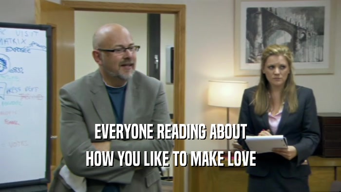 EVERYONE READING ABOUT HOW YOU LIKE TO MAKE LOVE 