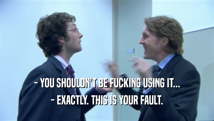 - YOU SHOULDN'T BE FUCKING USING IT... - EXACTLY. THIS IS YOUR FAULT. 