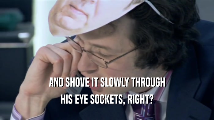 AND SHOVE IT SLOWLY THROUGH HIS EYE SOCKETS, RIGHT? 