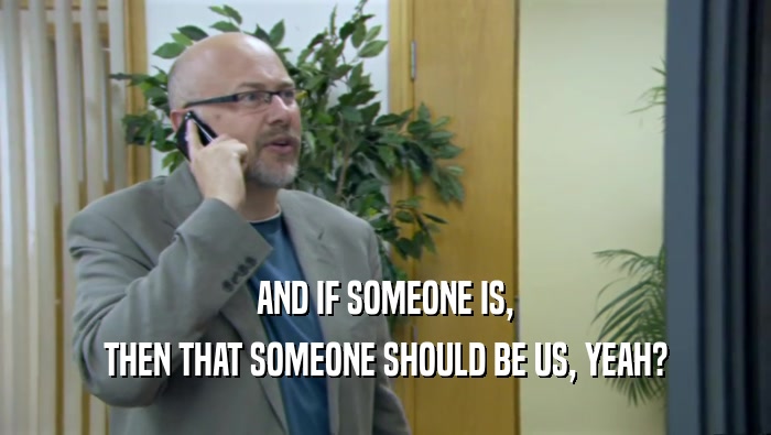 AND IF SOMEONE IS, THEN THAT SOMEONE SHOULD BE US, YEAH? 