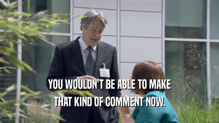 YOU WOULDN'T BE ABLE TO MAKE THAT KIND OF COMMENT NOW. 