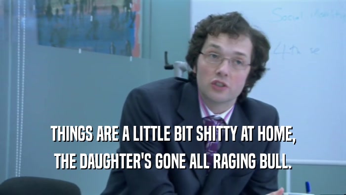 THINGS ARE A LITTLE BIT SHITTY AT HOME, THE DAUGHTER'S GONE ALL RAGING BULL. 