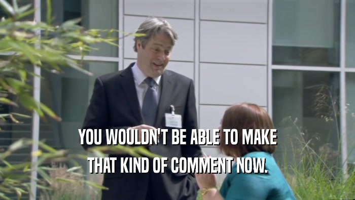 YOU WOULDN'T BE ABLE TO MAKE THAT KIND OF COMMENT NOW. 