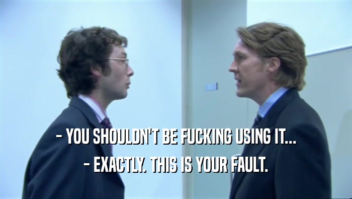 - YOU SHOULDN'T BE FUCKING USING IT... - EXACTLY. THIS IS YOUR FAULT. 