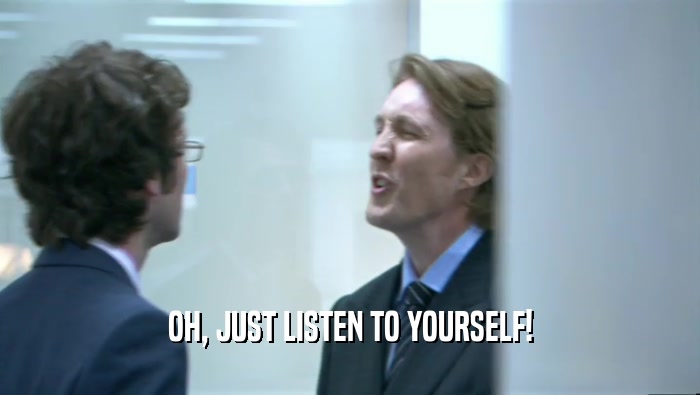 OH, JUST LISTEN TO YOURSELF!  