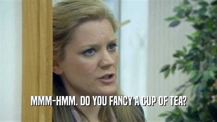 MMM-HMM. DO YOU FANCY A CUP OF TEA?
  