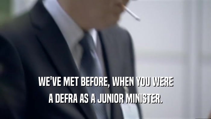WE'VE MET BEFORE, WHEN YOU WERE A DEFRA AS A JUNIOR MINISTER. 