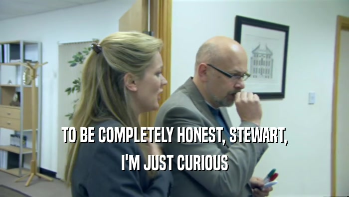 TO BE COMPLETELY HONEST, STEWART,
 I'M JUST CURIOUS
 
