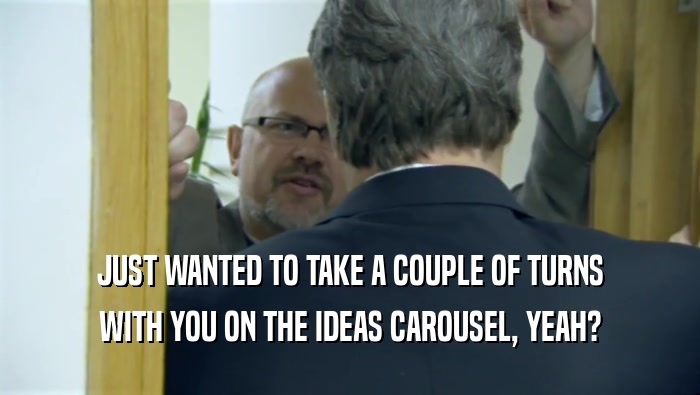 JUST WANTED TO TAKE A COUPLE OF TURNS WITH YOU ON THE IDEAS CAROUSEL, YEAH? 
