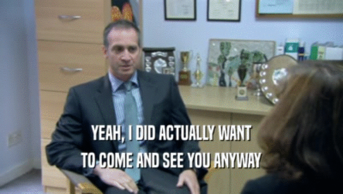 YEAH, I DID ACTUALLY WANT TO COME AND SEE YOU ANYWAY 