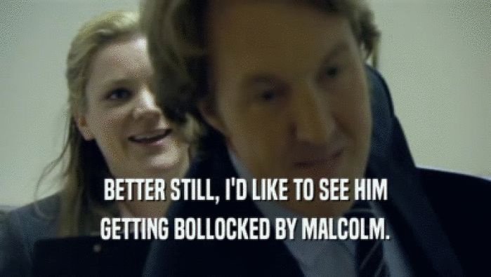 BETTER STILL, I'D LIKE TO SEE HIM
 GETTING BOLLOCKED BY MALCOLM.
 