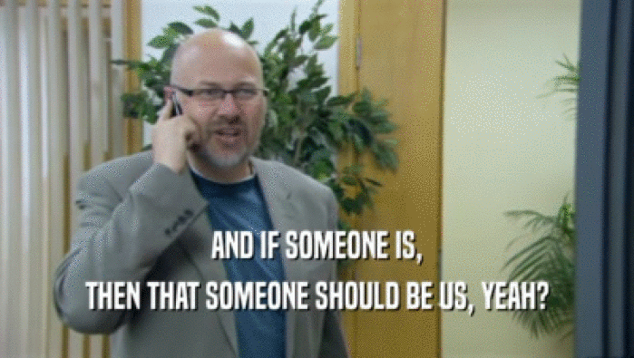 AND IF SOMEONE IS, THEN THAT SOMEONE SHOULD BE US, YEAH? 