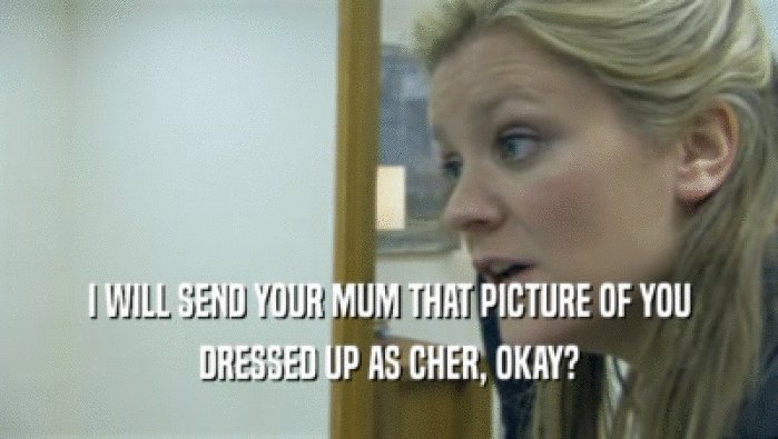 I WILL SEND YOUR MUM THAT PICTURE OF YOU
 DRESSED UP AS CHER, OKAY?
 
