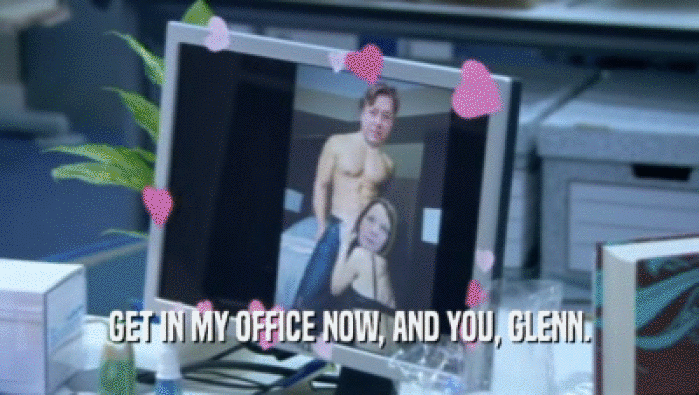 GET IN MY OFFICE NOW, AND YOU, GLENN.  